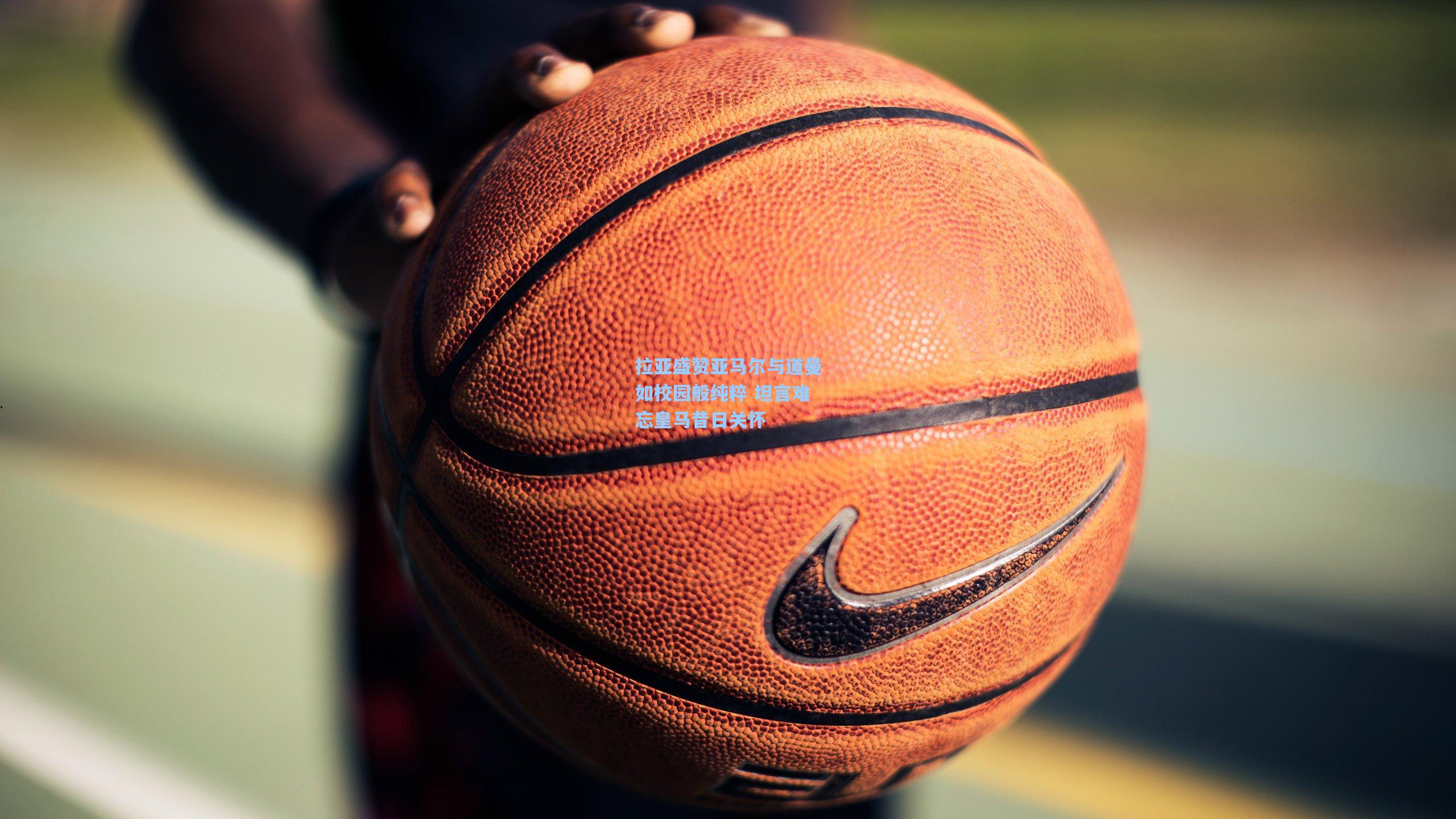 拉亚盛赞亚马尔与道曼如校园般纯粹 坦言难忘皇马昔日关怀