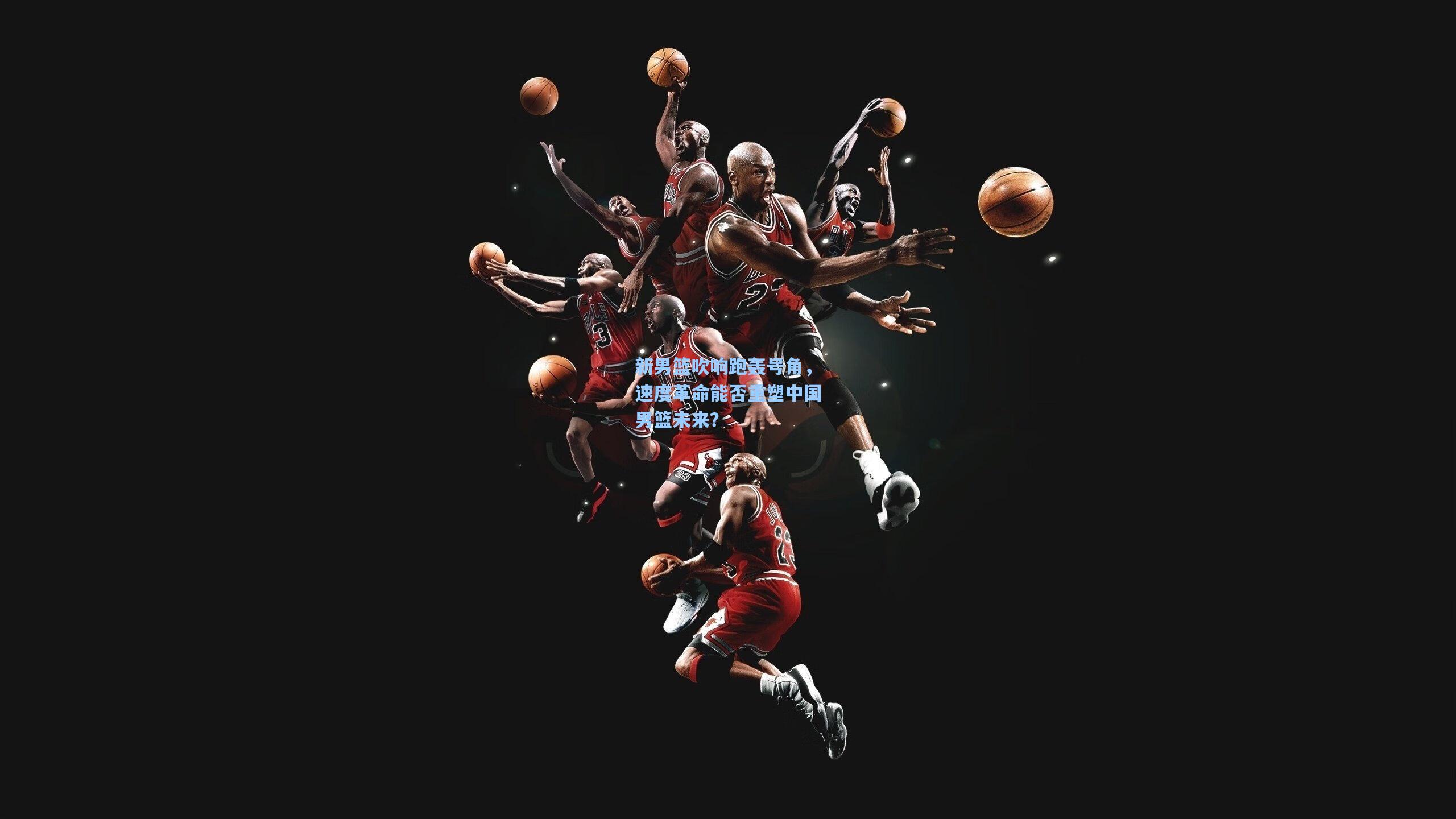 新男篮吹响跑轰号角，速度革命能否重塑中国男篮未来？