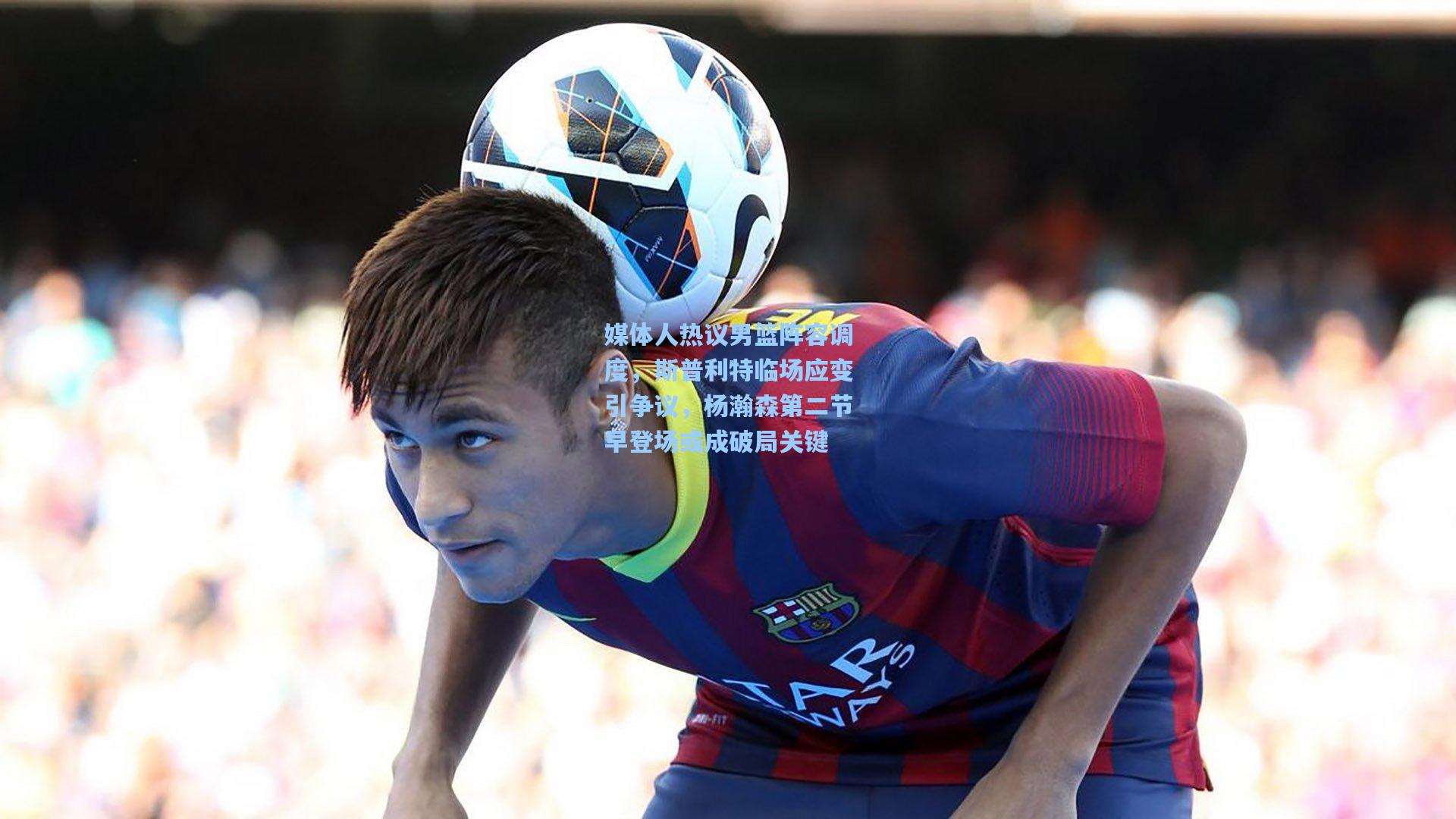 媒体人热议男篮阵容调度，斯普利特临场应变引争议，杨瀚森第二节早登场或成破局关键